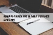 健身房月卡团购湘潭店:健身房月卡团购湘潭店可以用吗