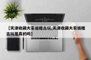 【天津收藏大家捐赠古玩,天津收藏大家捐赠古玩是真的吗】