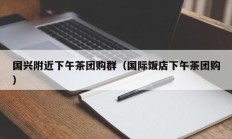 国兴附近下午茶团购群（国际饭店下午茶团购）