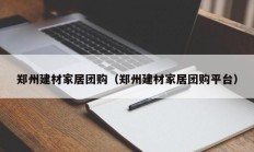 郑州建材家居团购（郑州建材家居团购平台）