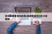 古玩收藏者老刘的家/收藏家老刘5月16日视频