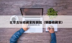 北京古玩收藏家陈铜铭（铜器收藏家）
