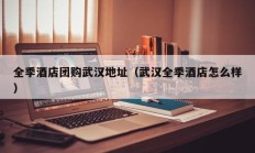 全季酒店团购武汉地址（武汉全季酒店怎么样）
