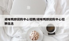 绝味鸭脖团购中心招聘/绝味鸭脖团购中心招聘信息